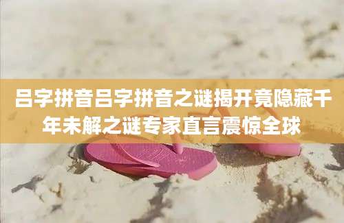 吕字拼音吕字拼音之谜揭开竟隐藏千年未解之谜专家直言震惊全球