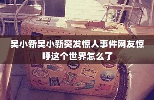 吴小新吴小新突发惊人事件网友惊呼这个世界怎么了