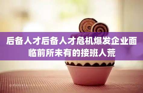 后备人才后备人才危机爆发企业面临前所未有的接班人荒