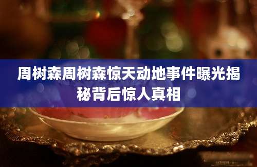 周树森周树森惊天动地事件曝光揭秘背后惊人真相