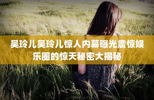 吴玲儿吴玲儿惊人内幕曝光震惊娱乐圈的惊天秘密大揭秘