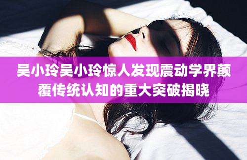 吴小玲吴小玲惊人发现震动学界颠覆传统认知的重大突破揭晓
