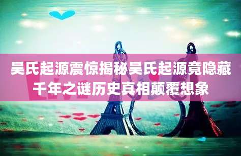 吴氏起源震惊揭秘吴氏起源竟隐藏千年之谜历史真相颠覆想象