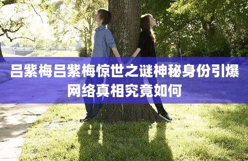 吕紫梅吕紫梅惊世之谜神秘身份引爆网络真相究竟如何