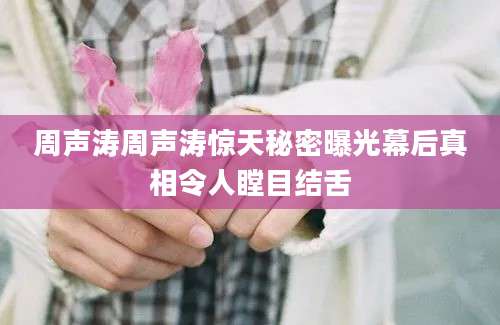 周声涛周声涛惊天秘密曝光幕后真相令人瞠目结舌