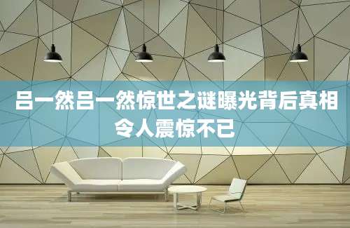 吕一然吕一然惊世之谜曝光背后真相令人震惊不已