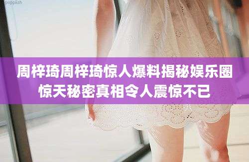 周梓琦周梓琦惊人爆料揭秘娱乐圈惊天秘密真相令人震惊不已