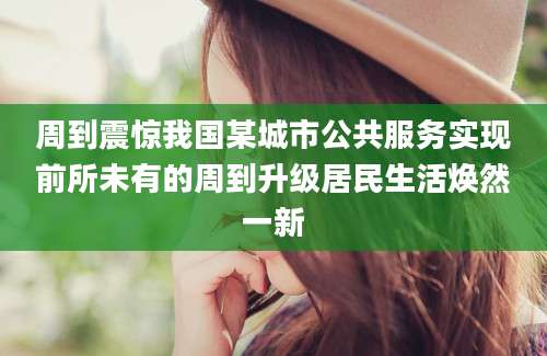 周到震惊我国某城市公共服务实现前所未有的周到升级居民生活焕然一新