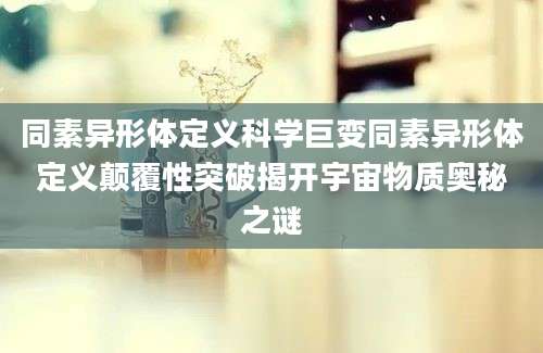 同素异形体定义科学巨变同素异形体定义颠覆性突破揭开宇宙物质奥秘之谜