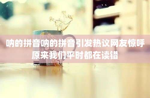 呐的拼音呐的拼音引发热议网友惊呼原来我们平时都在读错