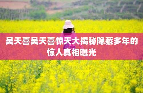 吴天喜吴天喜惊天大揭秘隐藏多年的惊人真相曝光
