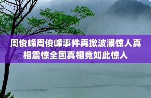 周俊峰周俊峰事件再掀波澜惊人真相震惊全国真相竟如此惊人