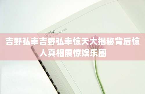 吉野弘幸吉野弘幸惊天大揭秘背后惊人真相震惊娱乐圈