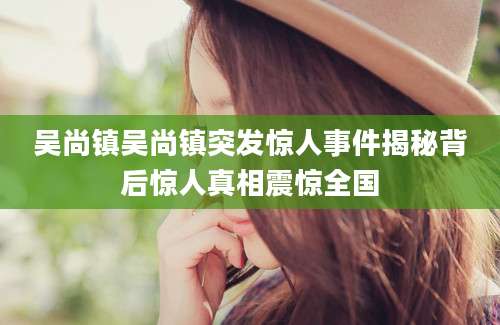 吴尚镇吴尚镇突发惊人事件揭秘背后惊人真相震惊全国