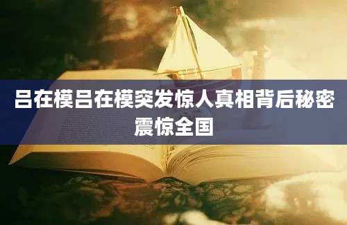 吕在模吕在模突发惊人真相背后秘密震惊全国