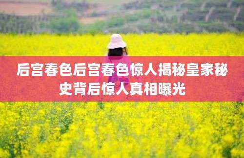 后宫春色后宫春色惊人揭秘皇家秘史背后惊人真相曝光