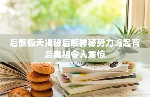 后族惊天揭秘后族神秘势力崛起背后真相令人震惊