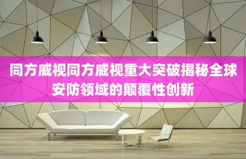 同方威视同方威视重大突破揭秘全球安防领域的颠覆性创新