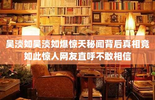 吴淡如吴淡如爆惊天秘闻背后真相竟如此惊人网友直呼不敢相信