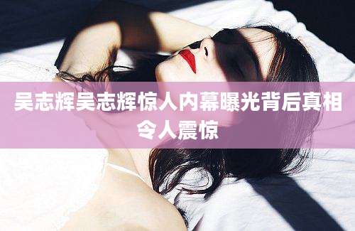 吴志辉吴志辉惊人内幕曝光背后真相令人震惊