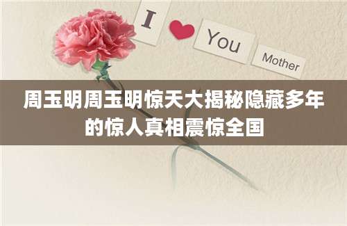 周玉明周玉明惊天大揭秘隐藏多年的惊人真相震惊全国