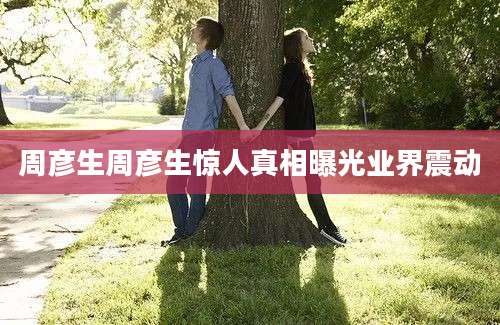 周彦生周彦生惊人真相曝光业界震动