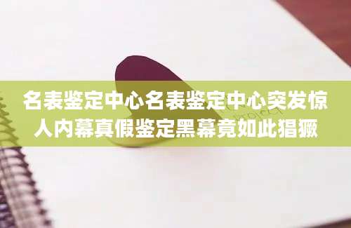 名表鉴定中心名表鉴定中心突发惊人内幕真假鉴定黑幕竟如此猖獗