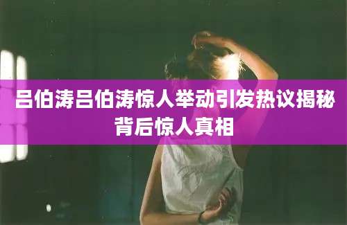 吕伯涛吕伯涛惊人举动引发热议揭秘背后惊人真相