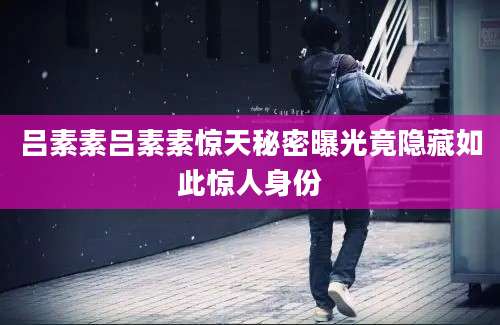 吕素素吕素素惊天秘密曝光竟隐藏如此惊人身份