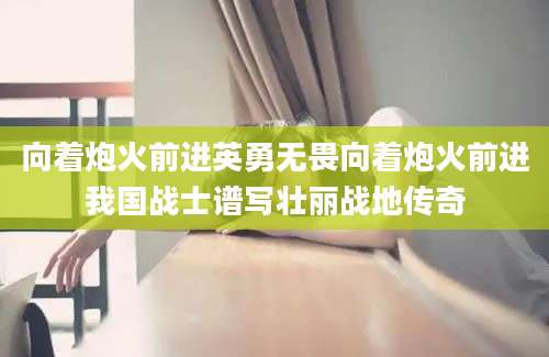 向着炮火前进英勇无畏向着炮火前进我国战士谱写壮丽战地传奇