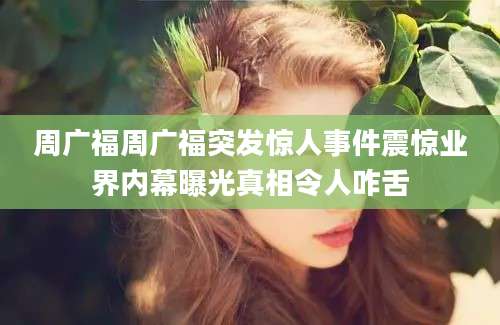 周广福周广福突发惊人事件震惊业界内幕曝光真相令人咋舌