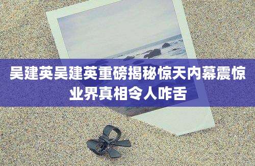 吴建英吴建英重磅揭秘惊天内幕震惊业界真相令人咋舌