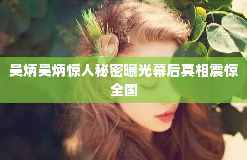 吴炳吴炳惊人秘密曝光幕后真相震惊全国