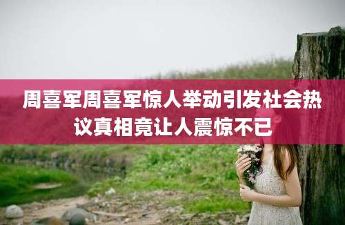 周喜军周喜军惊人举动引发社会热议真相竟让人震惊不已