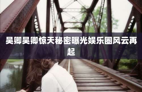 吴卿吴卿惊天秘密曝光娱乐圈风云再起