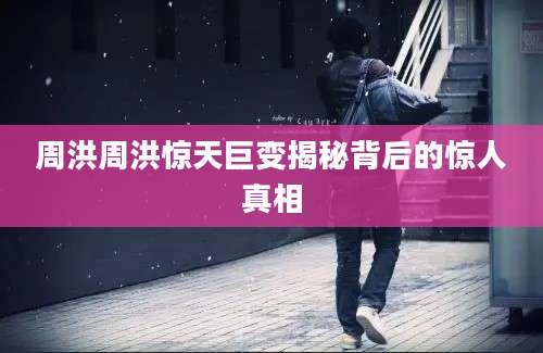 周洪周洪惊天巨变揭秘背后的惊人真相