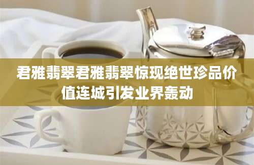 君雅翡翠君雅翡翠惊现绝世珍品价值连城引发业界轰动