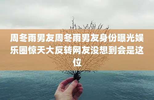 周冬雨男友周冬雨男友身份曝光娱乐圈惊天大反转网友没想到会是这位