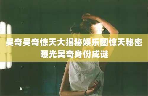 吴奇吴奇惊天大揭秘娱乐圈惊天秘密曝光吴奇身份成谜