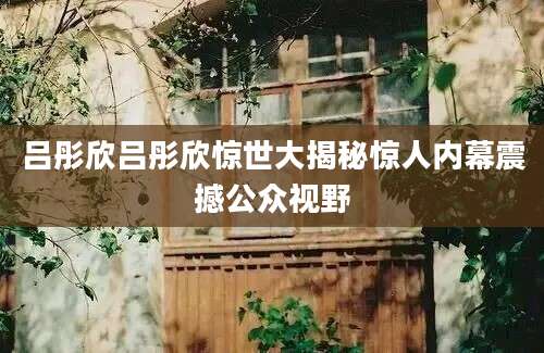 吕彤欣吕彤欣惊世大揭秘惊人内幕震撼公众视野