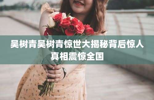 吴树青吴树青惊世大揭秘背后惊人真相震惊全国