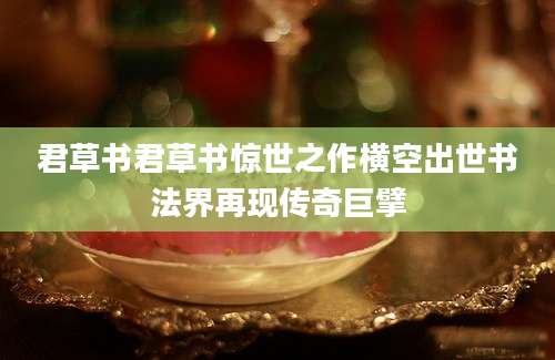 君草书君草书惊世之作横空出世书法界再现传奇巨擘
