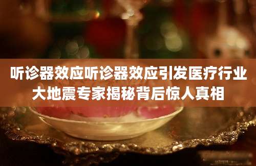 听诊器效应听诊器效应引发医疗行业大地震专家揭秘背后惊人真相