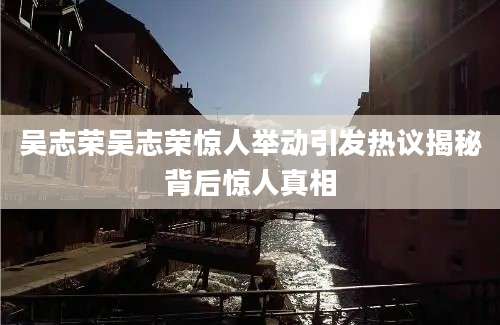 吴志荣吴志荣惊人举动引发热议揭秘背后惊人真相