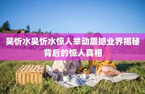 吴忻水吴忻水惊人举动震撼业界揭秘背后的惊人真相