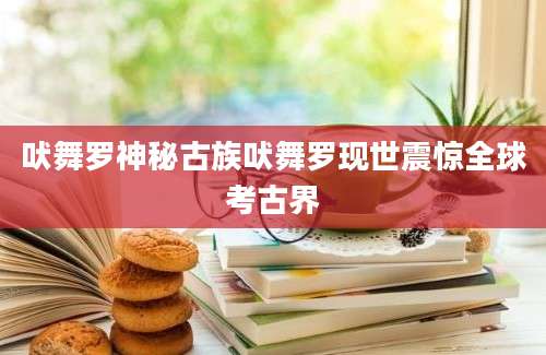 吠舞罗神秘古族吠舞罗现世震惊全球考古界