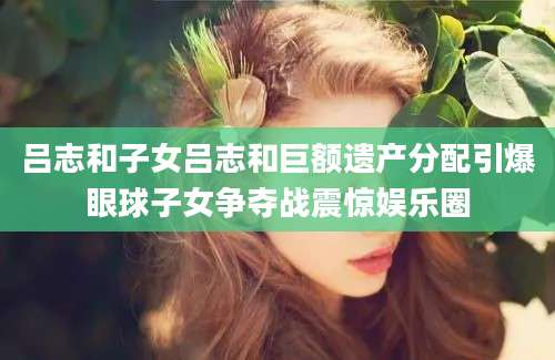 吕志和子女吕志和巨额遗产分配引爆眼球子女争夺战震惊娱乐圈