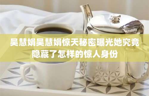 吴慧娟吴慧娟惊天秘密曝光她究竟隐藏了怎样的惊人身份