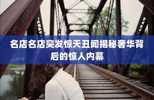 名店名店突发惊天丑闻揭秘奢华背后的惊人内幕