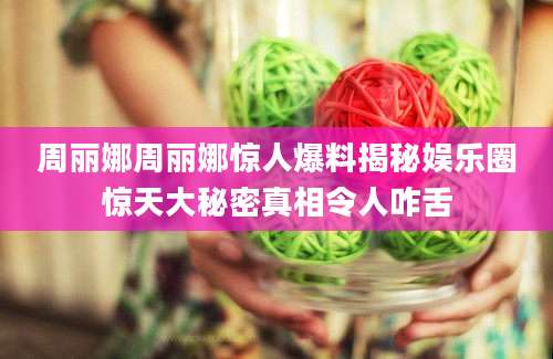 周丽娜周丽娜惊人爆料揭秘娱乐圈惊天大秘密真相令人咋舌